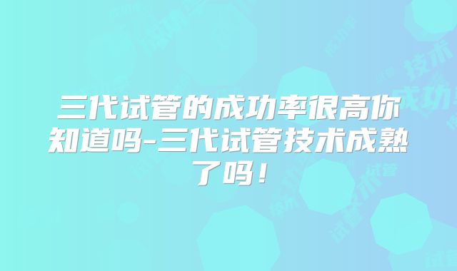三代试管的成功率很高你知道吗-三代试管技术成熟了吗！