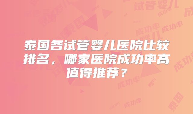 泰国各试管婴儿医院比较排名,哪家医院成功率高值得推荐?