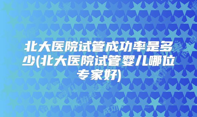 北大医院试管成功率是多少(北大医院试管婴儿哪位专家好)