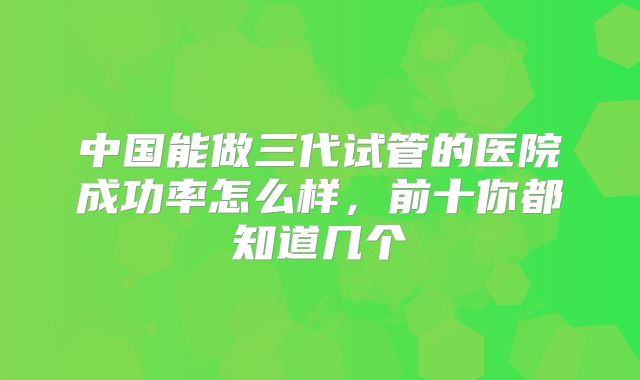 中国能做三代试管的医院成功率怎么样，前十你都知道几个