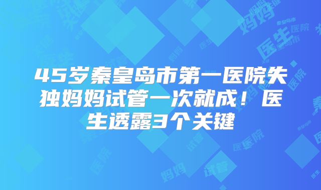 45岁秦皇岛市第一医院失独妈妈试管一次就成！医生透露3个关键