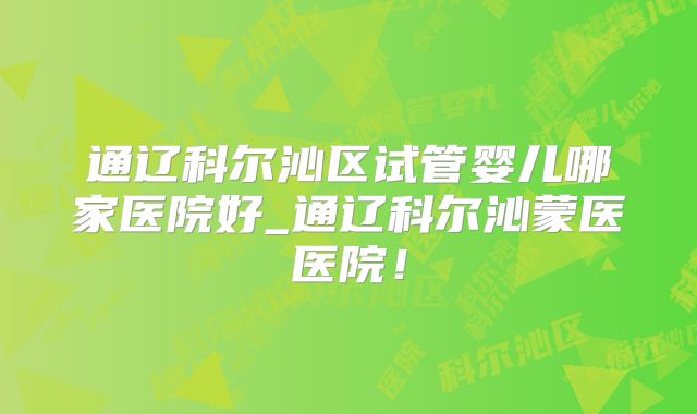 通辽科尔沁区试管婴儿哪家医院好_通辽科尔沁蒙医医院！