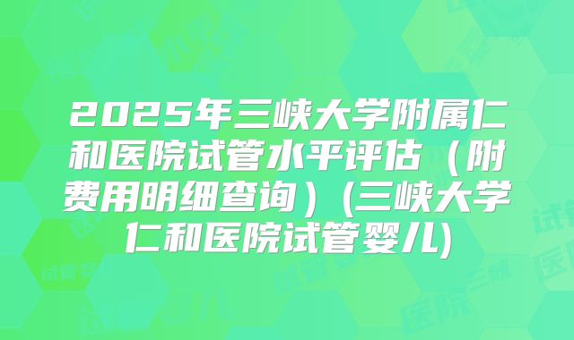 2025年三峡大学附属仁和医院试管水平评估（附费用明细查询）(三峡大学仁和医院试管婴儿)