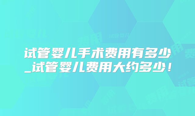 试管婴儿手术费用有多少_试管婴儿费用大约多少！