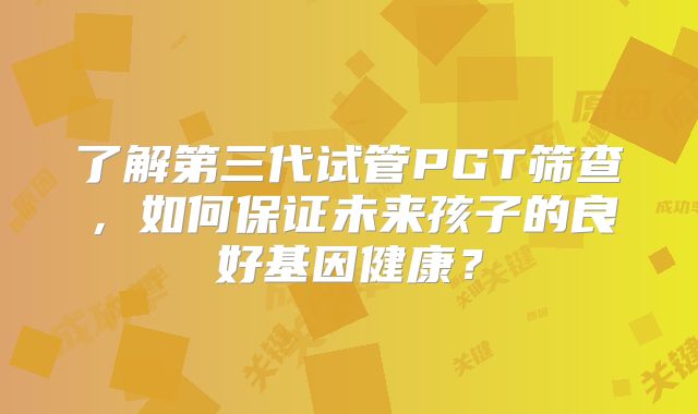 了解第三代试管PGT筛查，如何保证未来孩子的良好基因健康？