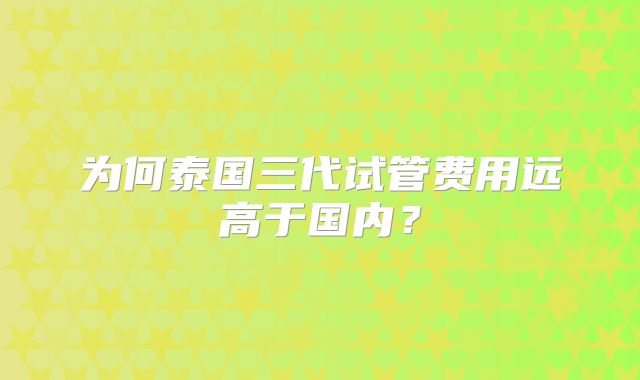 为何泰国三代试管费用远高于国内？