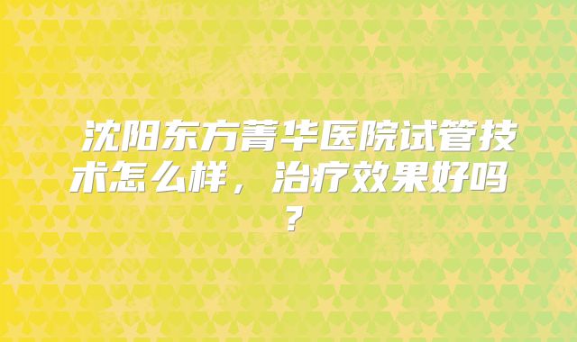 沈阳东方菁华医院试管技术怎么样,治疗效果好吗?