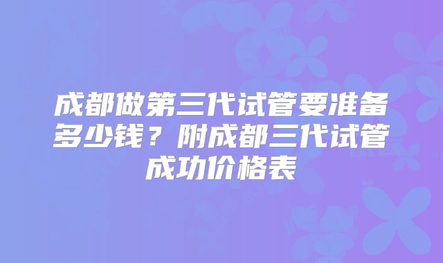 成都做第三代试管要准备多少钱?附成都三代试管成功价格表