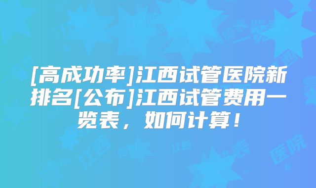 [高成功率]江西试管医院新排名[公布]江西试管费用一览表，如何计算！