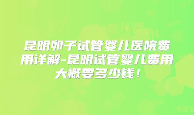 昆明卵子试管婴儿医院费用详解-昆明试管婴儿费用大概要多少钱！