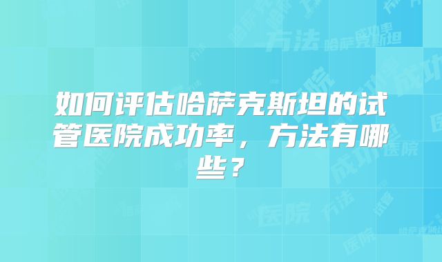 如何评估哈萨克斯坦的试管医院成功率，方法有哪些？
