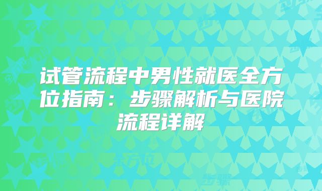 试管流程中男性就医全方位指南：步骤解析与医院流程详解