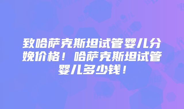 致哈萨克斯坦试管婴儿分娩价格！哈萨克斯坦试管婴儿多少钱！