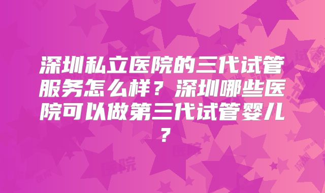 深圳私立医院的三代试管服务怎么样？深圳哪些医院可以做第三代试管婴儿？