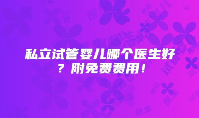 私立试管婴儿哪个医生好?附免费费用!