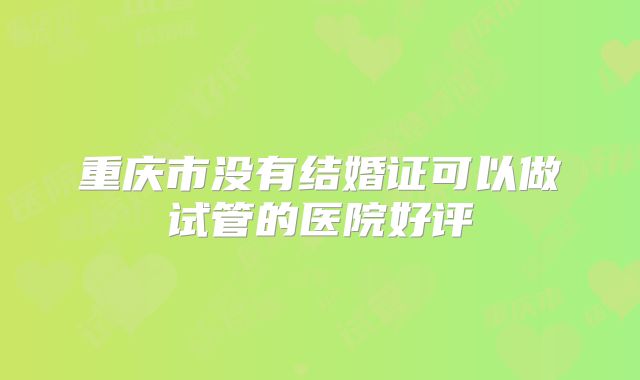 重庆市没有结婚证可以做试管的医院好评