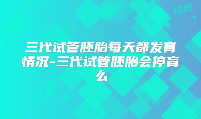 三代试管胚胎每天都发育情况-三代试管胚胎会停育么