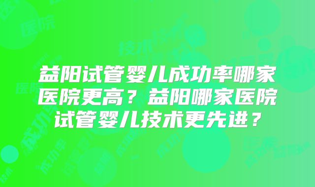 益阳试管婴儿成功率哪家医院更高？益阳哪家医院试管婴儿技术更先进？