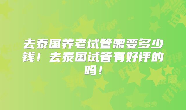 去泰国养老试管需要多少钱！去泰国试管有好评的吗！