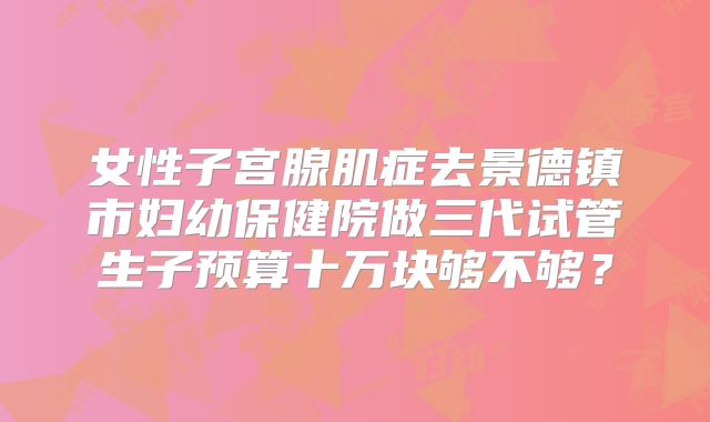 女性子宫腺肌症去景德镇市妇幼保健院做三代试管生子预算十万块够不够？