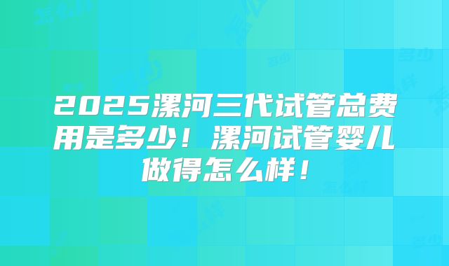 2025漯河三代试管总费用是多少！漯河试管婴儿做得怎么样！