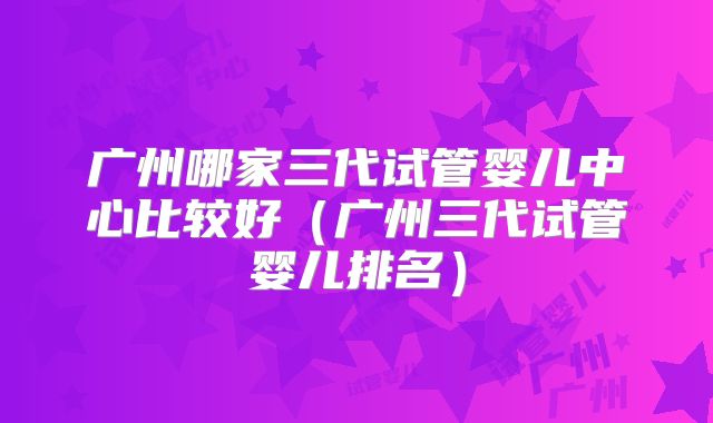 广州哪家三代试管婴儿中心比较好(广州三代试管婴儿排名)