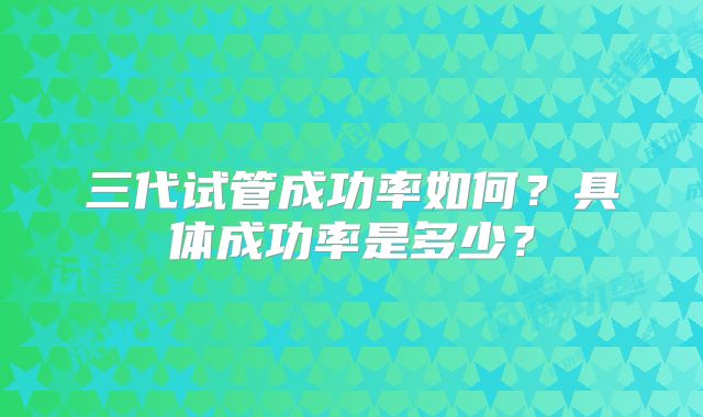 三代试管成功率如何？具体成功率是多少？
