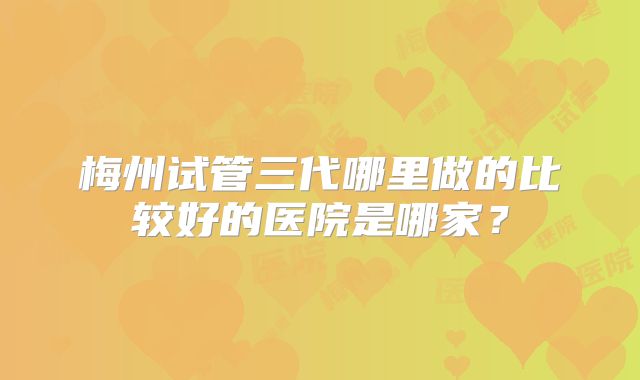 梅州试管三代哪里做的比较好的医院是哪家？