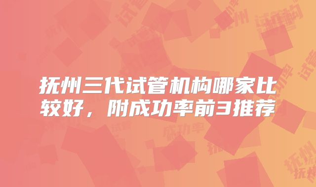 抚州三代试管机构哪家比较好，附成功率前3推荐