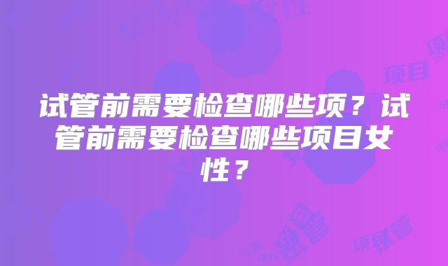 试管前需要检查哪些项?试管前需要检查哪些项目女性?