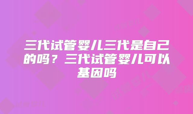 三代试管婴儿三代是自己的吗？三代试管婴儿可以基因吗