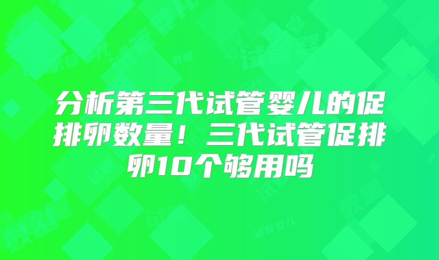 分析第三代试管婴儿的促排卵数量！三代试管促排卵10个够用吗