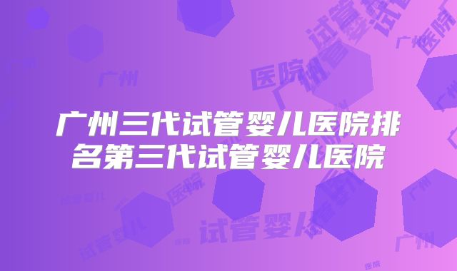 广州三代试管婴儿医院排名第三代试管婴儿医院