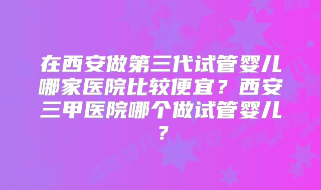 在西安做第三代试管婴儿哪家医院比较便宜？西安三甲医院哪个做试管婴儿？