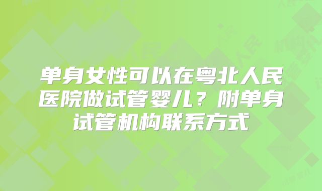 单身女性可以在粤北人民医院做试管婴儿？附单身试管机构联系方式