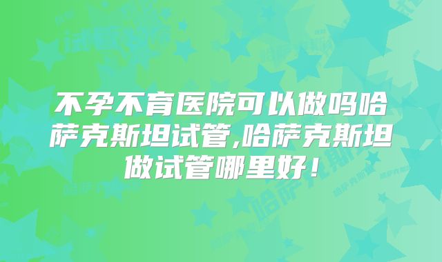 不孕不育医院可以做吗哈萨克斯坦试管,哈萨克斯坦做试管哪里好！