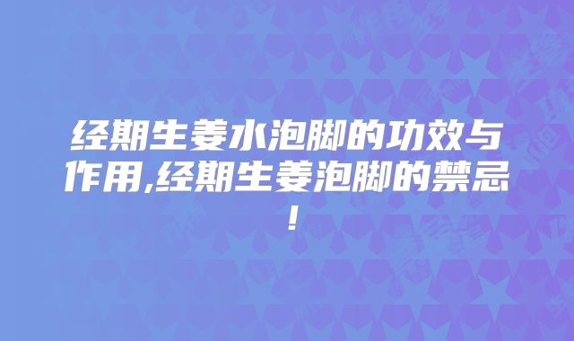 经期生姜水泡脚的功效与作用,经期生姜泡脚的禁忌!