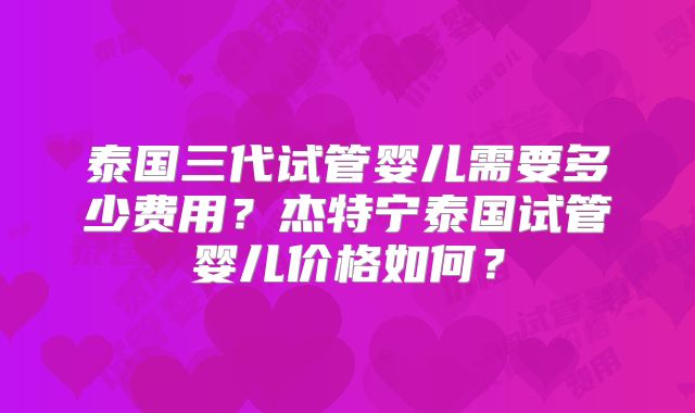 泰国三代试管婴儿需要多少费用？杰特宁泰国试管婴儿价格如何？