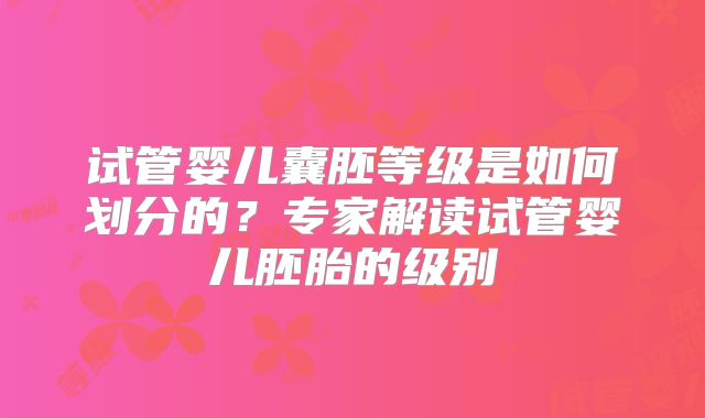 试管婴儿囊胚等级是如何划分的？专家解读试管婴儿胚胎的级别