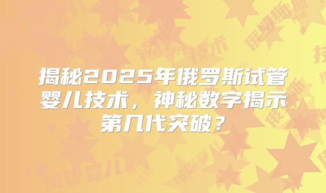 揭秘2025年俄罗斯试管婴儿技术，神秘数字揭示第几代突破？