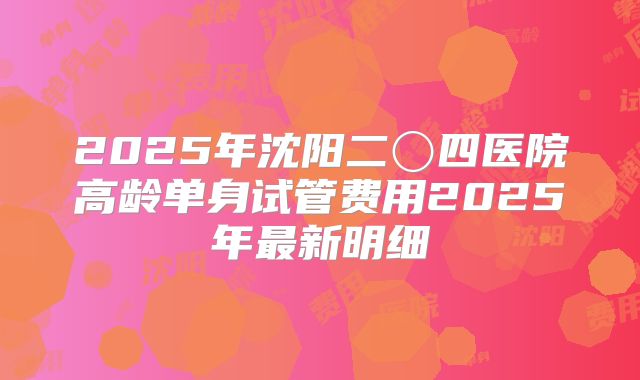 2025年沈阳二〇四医院高龄单身试管费用2025年最新明细