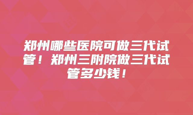 郑州哪些医院可做三代试管！郑州三附院做三代试管多少钱！
