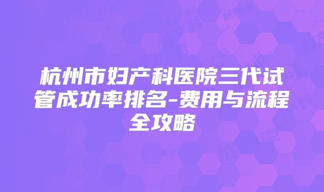杭州市妇产科医院三代试管成功率排名-费用与流程全攻略