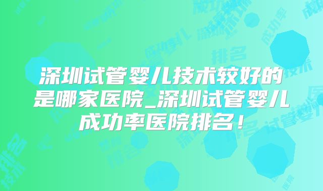 深圳试管婴儿技术较好的是哪家医院_深圳试管婴儿成功率医院排名！