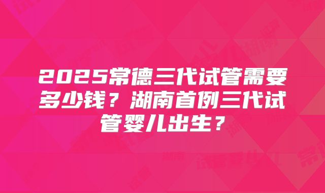 2025常德三代试管需要多少钱？湖南首例三代试管婴儿出生？