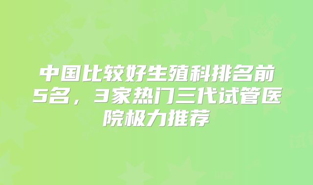 中国比较好生殖科排名前5名，3家热门三代试管医院极力推荐