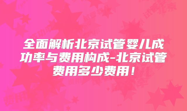 全面解析北京试管婴儿成功率与费用构成-北京试管费用多少费用！