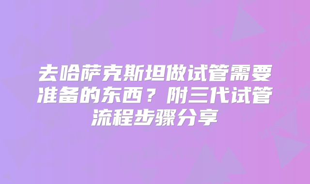 去哈萨克斯坦做试管需要准备的东西？附三代试管流程步骤分享