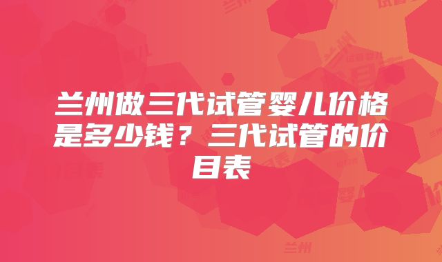 兰州做三代试管婴儿价格是多少钱？三代试管的价目表