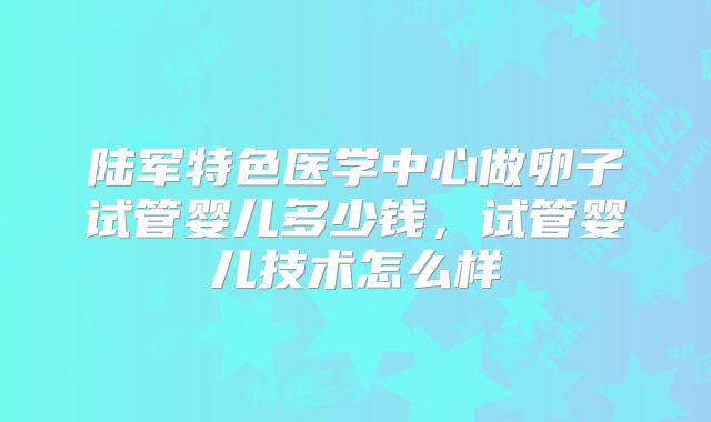 陆军特色医学中心做卵子试管婴儿多少钱,试管婴儿技术怎么样